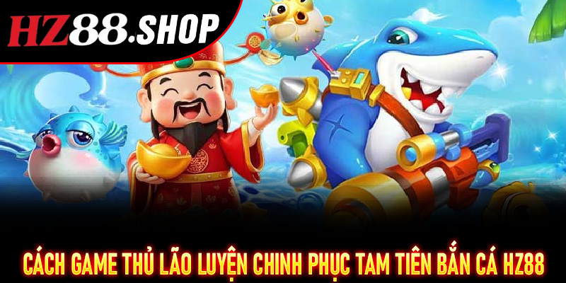Cách game thủ lão luyện chinh phục Tam Tiên Bắn Cá Hz88